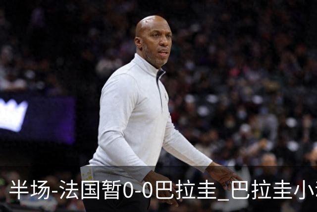 半场-法国暂0-0巴拉圭 巴拉圭小动作不断 法国8成控球双方0射正