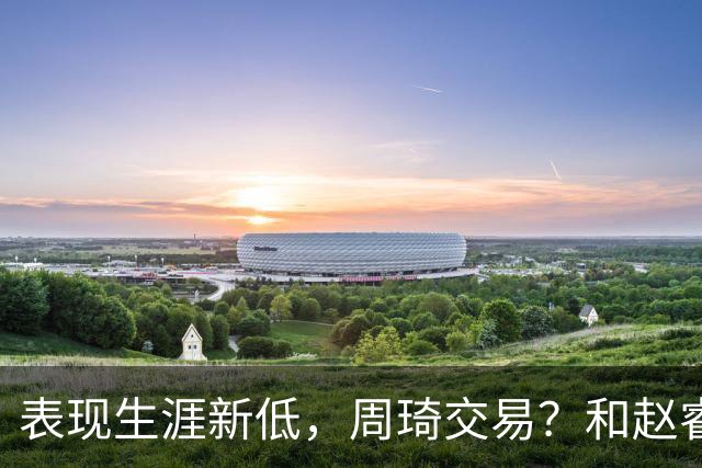 表现生涯新低，周琦交易？和赵睿互动，谁注意他表态，去向曝光